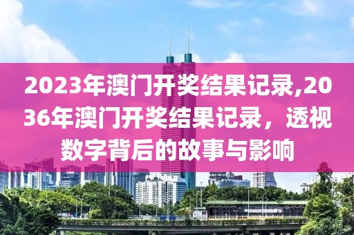 2023年澳门开奖结果记录,2036年澳门开奖结果记录，透视数字背后的故事与影响