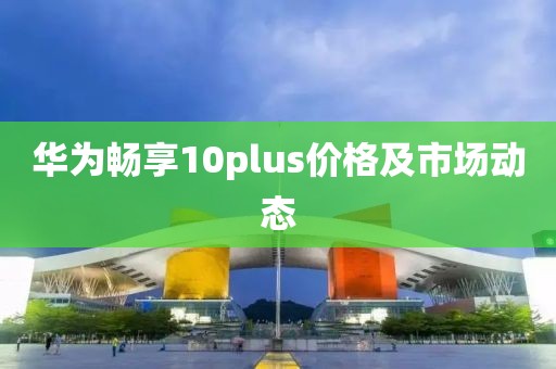 华为畅享10plus价格及市场动态