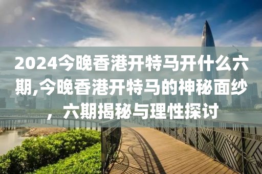 2024今晚香港开特马开什么六期,今晚香港开特马的神秘面纱，六期揭秘与理性探讨