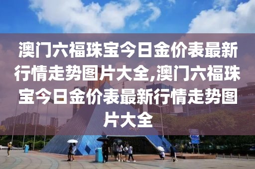 澳门六福珠宝今日金价表最新行情走势图片大全,澳门六福珠宝今日金价表最新行情走势图片大全