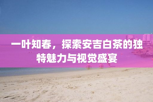 一叶知春，探索安吉白茶的独特魅力与视觉盛宴