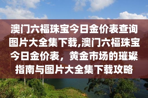 澳门六福珠宝今日金价表查询图片大全集下载,澳门六福珠宝今日金价表，黄金市场的璀璨指南与图片大全集下载攻略