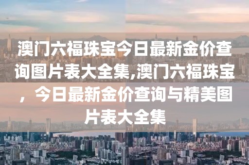 澳门六福珠宝今日最新金价查询图片表大全集,澳门六福珠宝，今日最新金价查询与精美图片表大全集