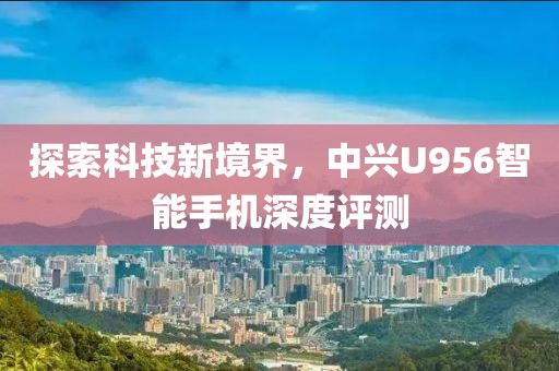探索科技新境界，中兴U956智能手机深度评测