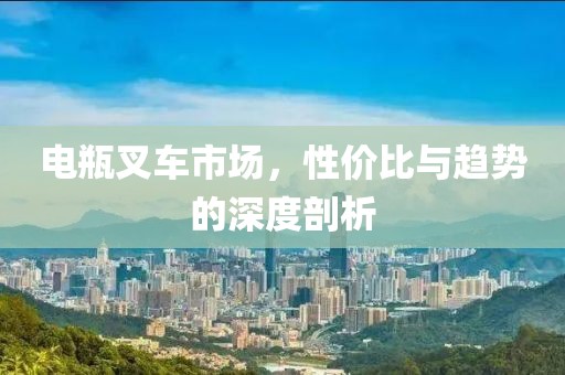 电瓶叉车市场，性价比与趋势的深度剖析