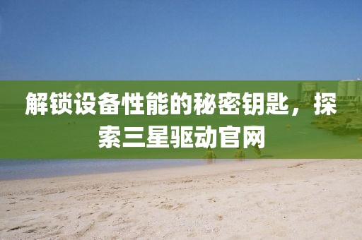 解锁设备性能的秘密钥匙，探索三星驱动官网
