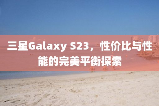 三星Galaxy S23，性价比与性能的完美平衡探索