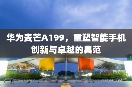 华为麦芒A199，重塑智能手机创新与卓越的典范