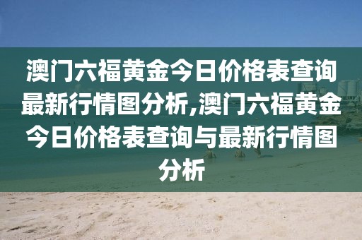 澳门六福黄金今日价格表查询最新行情图分析,澳门六福黄金今日价格表查询与最新行情图分析