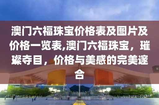 澳门六福珠宝价格表及图片及价格一览表,澳门六福珠宝，璀璨夺目，价格与美感的完美邃合