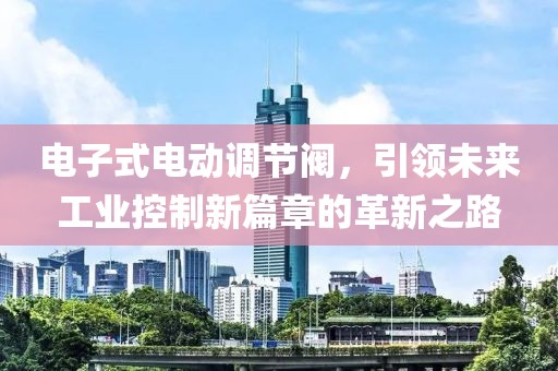 电子式电动调节阀，引领未来工业控制新篇章的革新之路