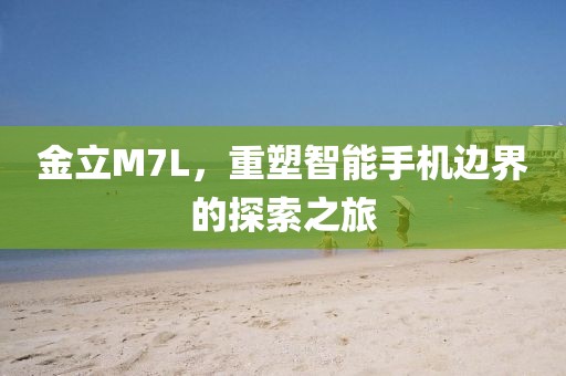 金立M7L，重塑智能手机边界的探索之旅