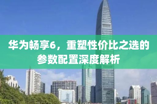 华为畅享6，重塑性价比之选的参数配置深度解析