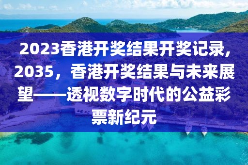 2023香港开奖结果开奖记录,2035，香港开奖结果与未来展望——透视数字时代的公益彩票新纪元