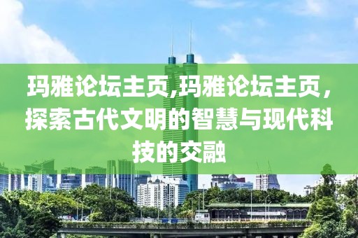 玛雅论坛主页,玛雅论坛主页，探索古代文明的智慧与现代科技的交融
