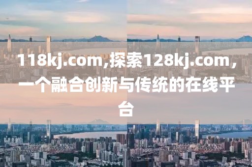 118kj.com,探索128kj.com，一个融合创新与传统的在线平台