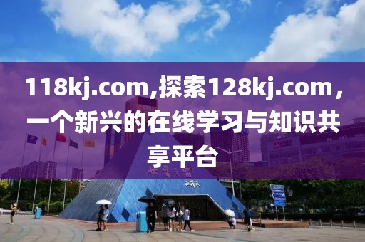 118kj.com,探索128kj.com，一个新兴的在线学习与知识共享平台