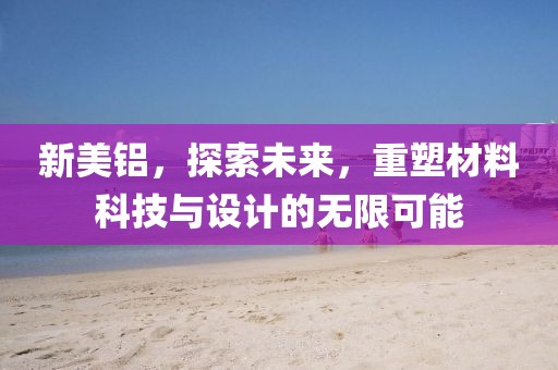 新美铝，探索未来，重塑材料科技与设计的无限可能