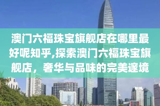 澳门六福珠宝旗舰店在哪里最好呢知乎,探索澳门六福珠宝旗舰店，奢华与品味的完美邃境