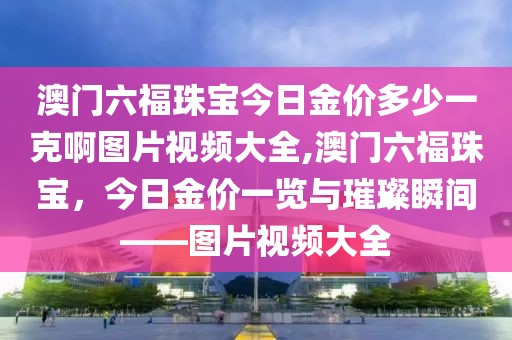 澳门六福珠宝今日金价多少一克啊图片视频大全,澳门六福珠宝，今日金价一览与璀璨瞬间——图片视频大全