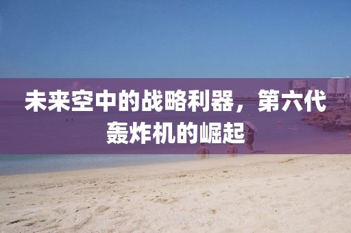 未来空中的战略利器，第六代轰炸机的崛起
