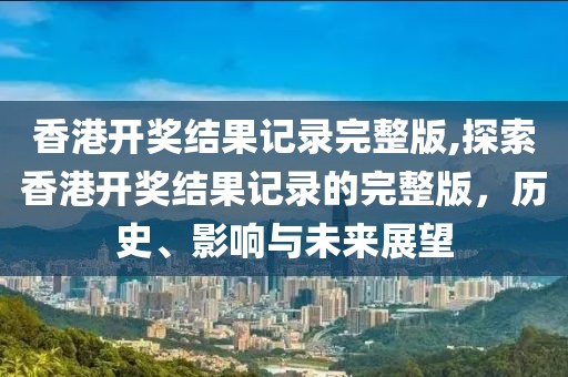 香港开奖结果记录完整版,探索香港开奖结果记录的完整版，历史、影响与未来展望