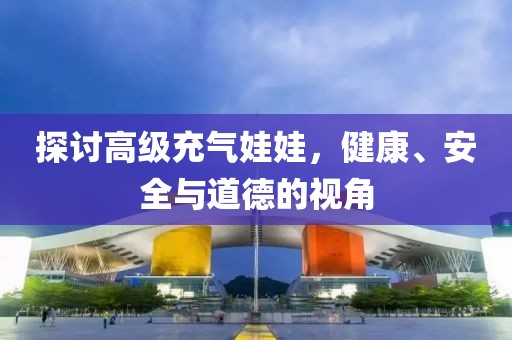探讨高级充气娃娃，健康、安全与道德的视角