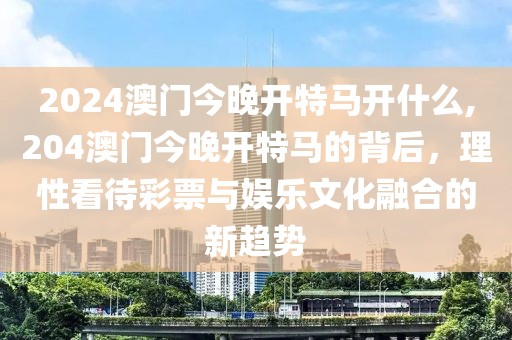 2024澳门今晚开特马开什么,204澳门今晚开特马的背后，理性看待彩票与娱乐文化融合的新趋势