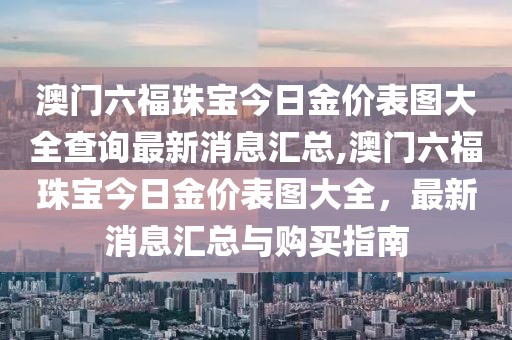澳门六福珠宝今日金价表图大全查询最新消息汇总,澳门六福珠宝今日金价表图大全，最新消息汇总与购买指南