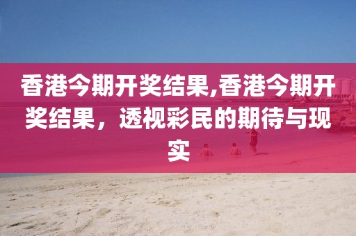 香港今期开奖结果,香港今期开奖结果，透视彩民的期待与现实