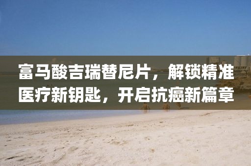 富马酸吉瑞替尼片，解锁精准医疗新钥匙，开启抗癌新篇章