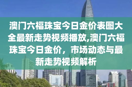 澳门六福珠宝今日金价表图大全最新走势视频播放,澳门六福珠宝今日金价，市场动态与最新走势视频解析