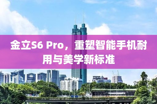金立S6 Pro，重塑智能手机耐用与美学新标准