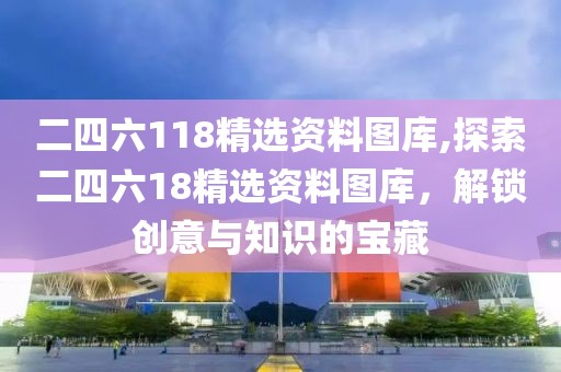 二四六118精选资料图库,探索二四六18精选资料图库，解锁创意与知识的宝藏