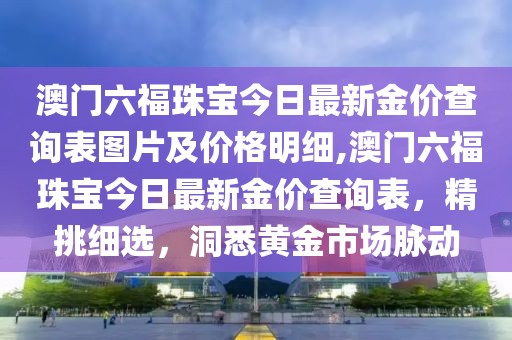 澳门六福珠宝今日最新金价查询表图片及价格明细,澳门六福珠宝今日最新金价查询表，精挑细选，洞悉黄金市场脉动