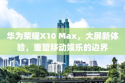 华为荣耀X10 Max，大屏新体验，重塑移动娱乐的边界