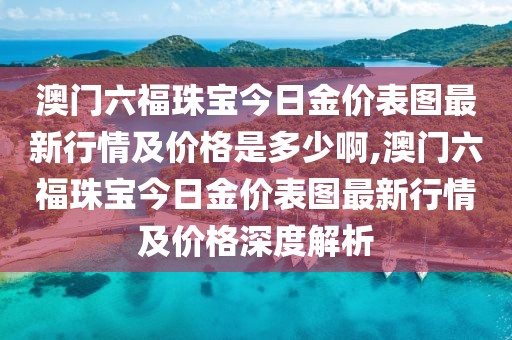 澳门六福珠宝今日金价表图最新行情及价格是多少啊,澳门六福珠宝今日金价表图最新行情及价格深度解析