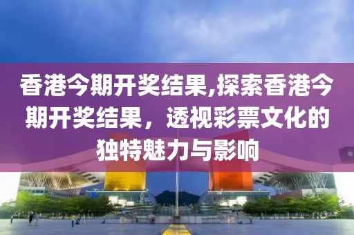 香港今期开奖结果,探索香港今期开奖结果，透视彩票文化的独特魅力与影响