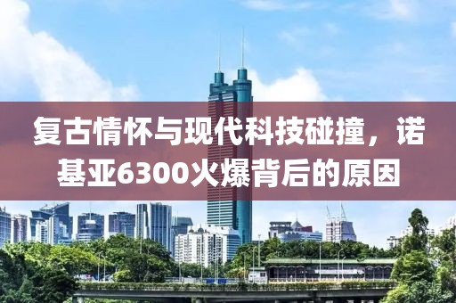 复古情怀与现代科技碰撞，诺基亚6300火爆背后的原因