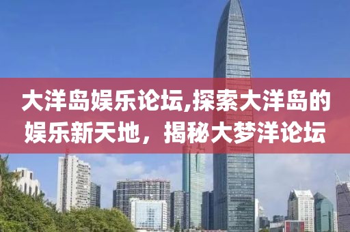 大洋岛娱乐论坛,探索大洋岛的娱乐新天地，揭秘大梦洋论坛