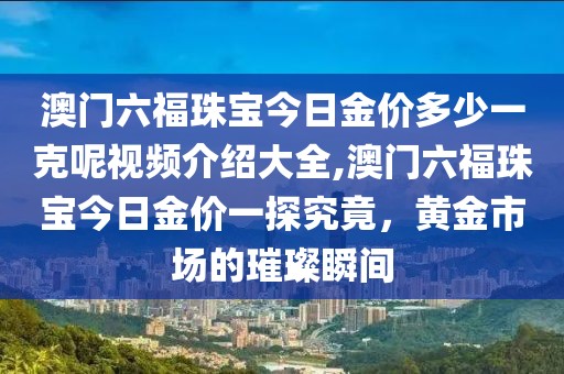 澳门六福珠宝今日金价多少一克呢视频介绍大全,澳门六福珠宝今日金价一探究竟，黄金市场的璀璨瞬间