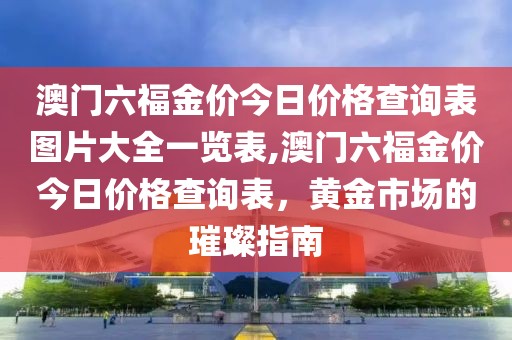 澳门六福金价今日价格查询表图片大全一览表,澳门六福金价今日价格查询表，黄金市场的璀璨指南