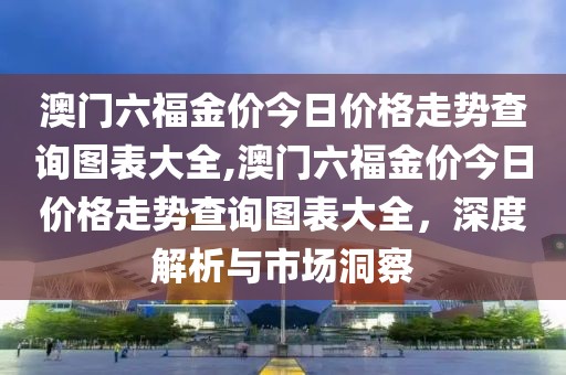 澳门六福金价今日价格走势查询图表大全,澳门六福金价今日价格走势查询图表大全，深度解析与市场洞察