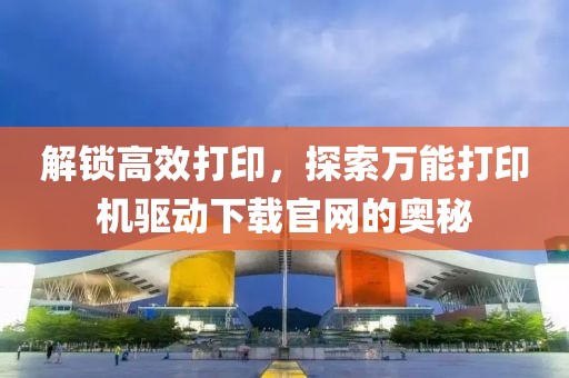 解锁高效打印，探索万能打印机驱动下载官网的奥秘