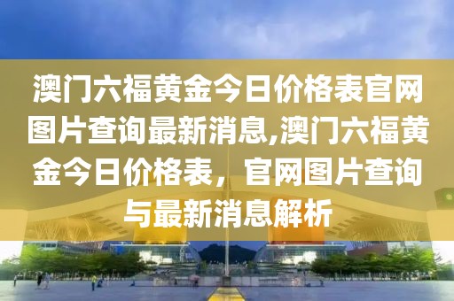 澳门六福黄金今日价格表官网图片查询最新消息,澳门六福黄金今日价格表，官网图片查询与最新消息解析