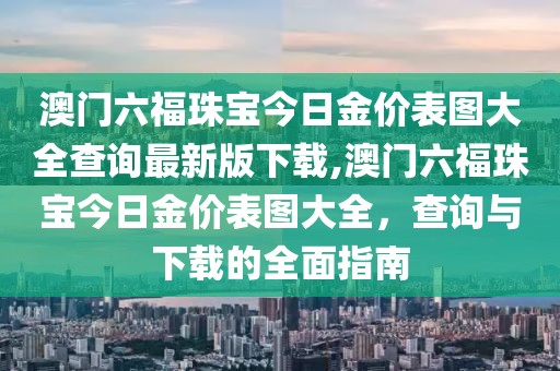 澳门六福珠宝今日金价表图大全查询最新版下载,澳门六福珠宝今日金价表图大全，查询与下载的全面指南