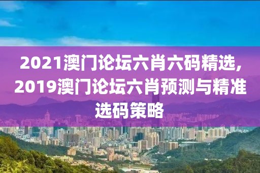 2021澳门论坛六肖六码精选,2019澳门论坛六肖预测与精准选码策略