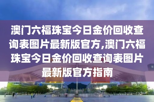 澳门六福珠宝今日金价回收查询表图片最新版官方,澳门六福珠宝今日金价回收查询表图片最新版官方指南