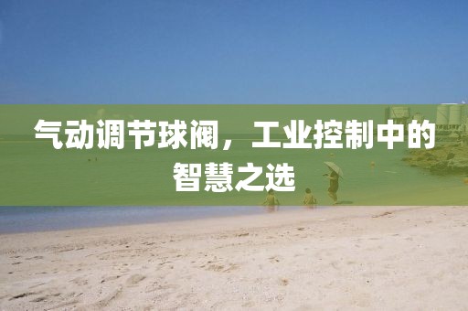 气动调节球阀，工业控制中的智慧之选