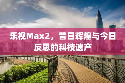 乐视Max2，昔日辉煌与今日反思的科技遗产